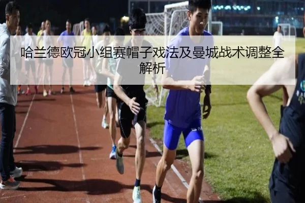 哈兰德欧冠小组赛帽子戏法及曼城战术调整全解析